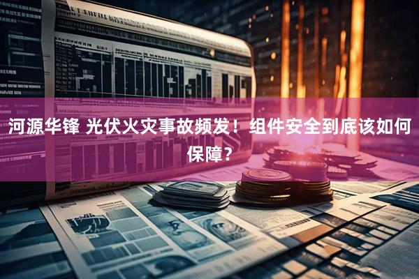 河源华锋 光伏火灾事故频发！组件安全到底该如何保障？