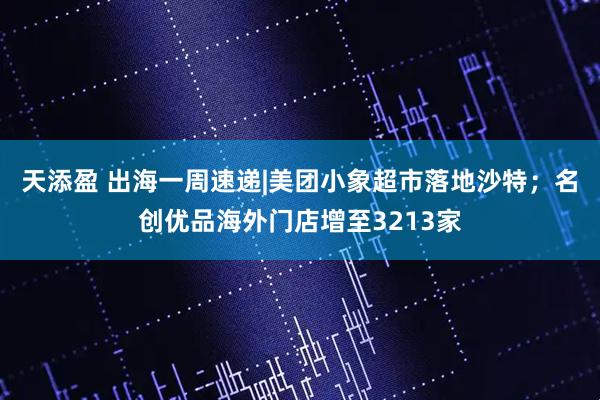 天添盈 出海一周速递|美团小象超市落地沙特；名创优品海外门店增至3213家