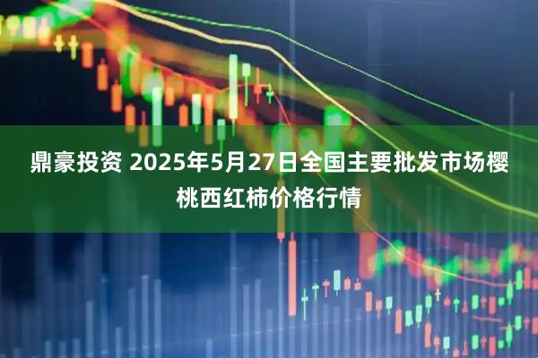 鼎豪投资 2025年5月27日全国主要批发市场樱桃西红柿价格行情