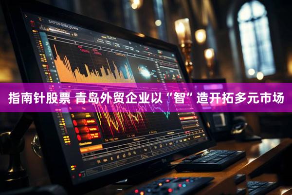 指南针股票 青岛外贸企业以“智”造开拓多元市场