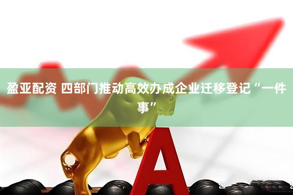 盈亚配资 四部门推动高效办成企业迁移登记“一件事”