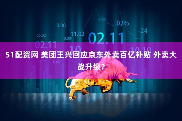 51配资网 美团王兴回应京东外卖百亿补贴 外卖大战升级？