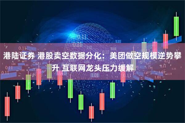港陆证券 港股卖空数据分化：美团做空规模逆势攀升 互联网龙头压力缓解