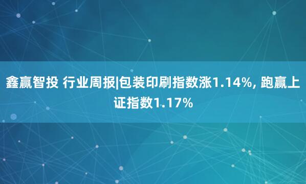 鑫赢智投 行业周报|包装印刷指数涨1.14%, 跑赢上证指数1.17%