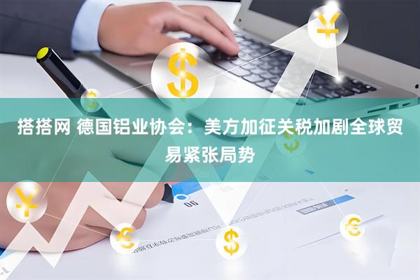 搭搭网 德国铝业协会：美方加征关税加剧全球贸易紧张局势