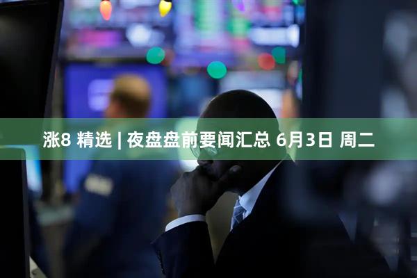 涨8 精选 | 夜盘盘前要闻汇总 6月3日 周二