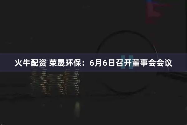 火牛配资 荣晟环保：6月6日召开董事会会议
