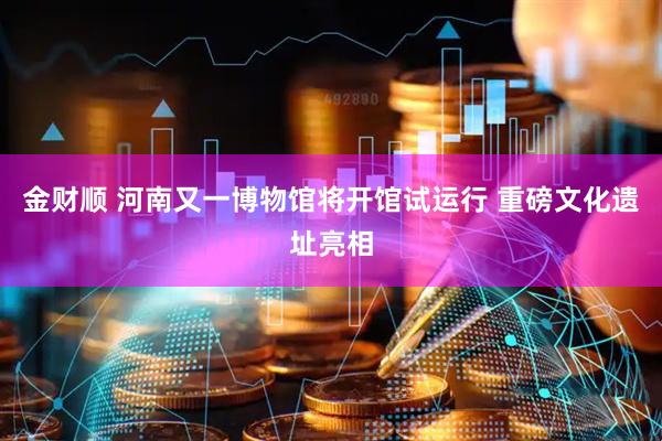 金财顺 河南又一博物馆将开馆试运行 重磅文化遗址亮相