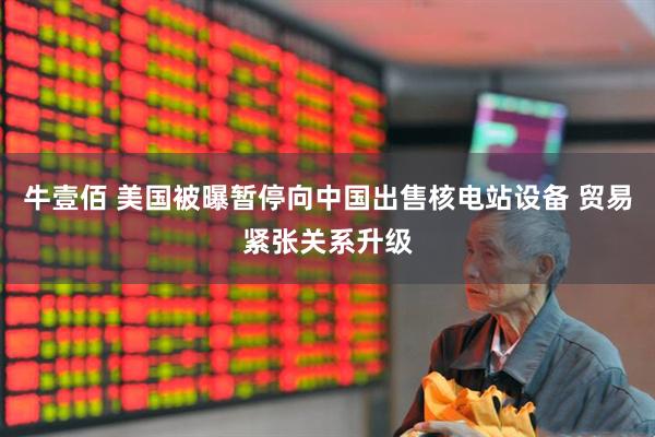 牛壹佰 美国被曝暂停向中国出售核电站设备 贸易紧张关系升级