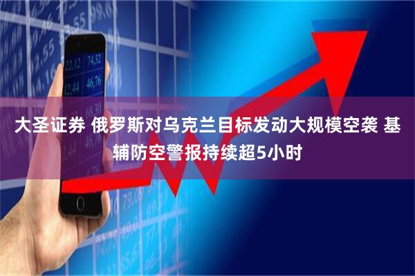 大圣证券 俄罗斯对乌克兰目标发动大规模空袭 基辅防空警报持续超5小时