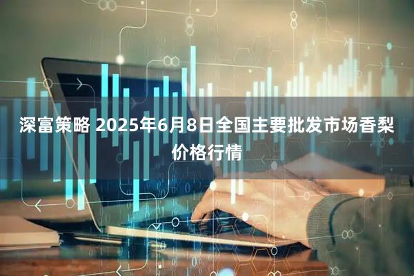 深富策略 2025年6月8日全国主要批发市场香梨价格行情