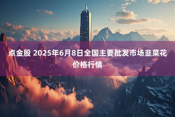 点金股 2025年6月8日全国主要批发市场韭菜花价格行情