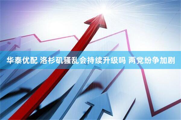 华泰优配 洛杉矶骚乱会持续升级吗 两党纷争加剧