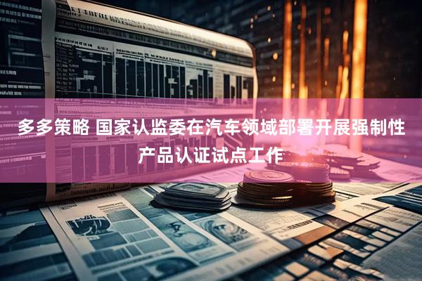多多策略 国家认监委在汽车领域部署开展强制性产品认证试点工作