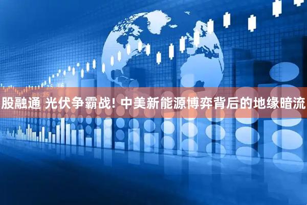 股融通 光伏争霸战! 中美新能源博弈背后的地缘暗流