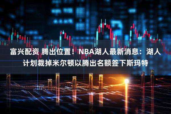 富兴配资 腾出位置！NBA湖人最新消息：湖人计划裁掉米尔顿以腾出名额签下斯玛特