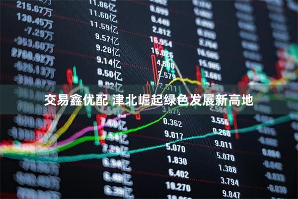 交易鑫优配 津北崛起绿色发展新高地