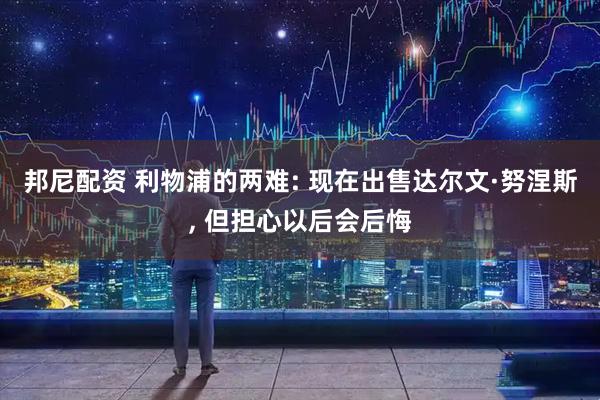 邦尼配资 利物浦的两难: 现在出售达尔文·努涅斯, 但担心以后会后悔