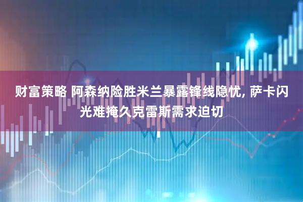 财富策略 阿森纳险胜米兰暴露锋线隐忧, 萨卡闪光难掩久克雷斯需求迫切