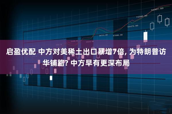 启盈优配 中方对美稀土出口暴增7倍, 为特朗普访华铺路? 中方早有更深布局