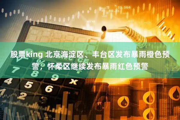 股票king 北京海淀区、丰台区发布暴雨橙色预警，怀柔区继续发布暴雨红色预警