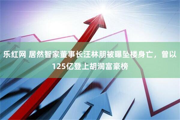 乐红网 居然智家董事长汪林朋被曝坠楼身亡，曾以125亿登上胡润富豪榜