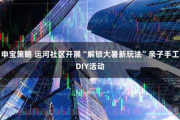 申宝策略 运河社区开展“解锁大暑新玩法”亲子手工DIY活动