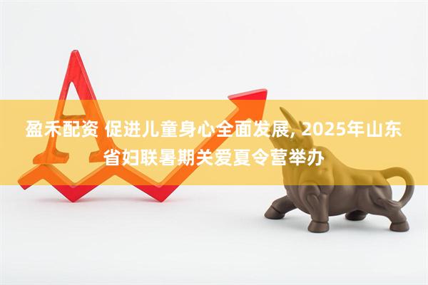 盈禾配资 促进儿童身心全面发展, 2025年山东省妇联暑期关爱夏令营举办