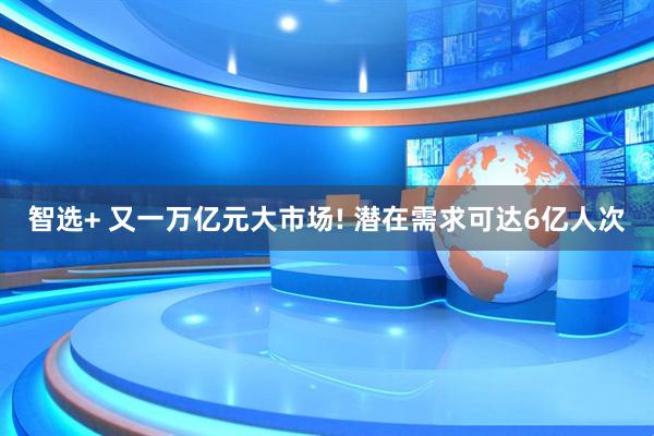 智选+ 又一万亿元大市场! 潜在需求可达6亿人次