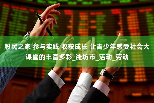 股民之家 参与实践 收获成长 让青少年感受社会大课堂的丰富多彩_潍坊市_活动_劳动