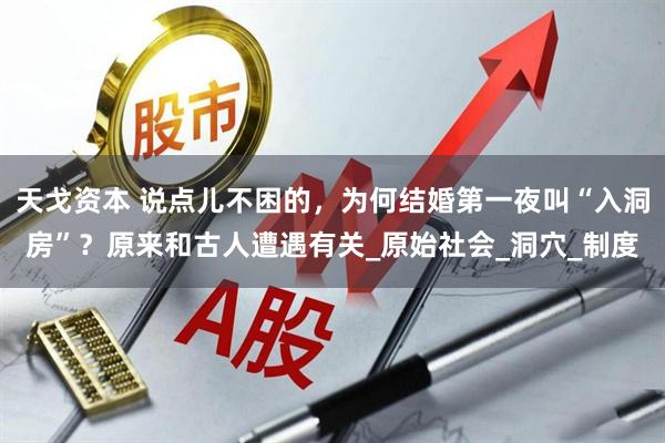 天戈资本 说点儿不困的，为何结婚第一夜叫“入洞房”？原来和古人遭遇有关_原始社会_洞穴_制度