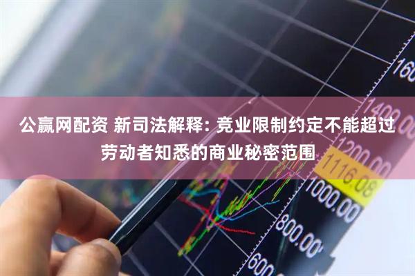 公赢网配资 新司法解释: 竞业限制约定不能超过劳动者知悉的商业秘密范围