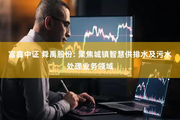 富鑫中证 舜禹股份: 聚焦城镇智慧供排水及污水处理业务领域