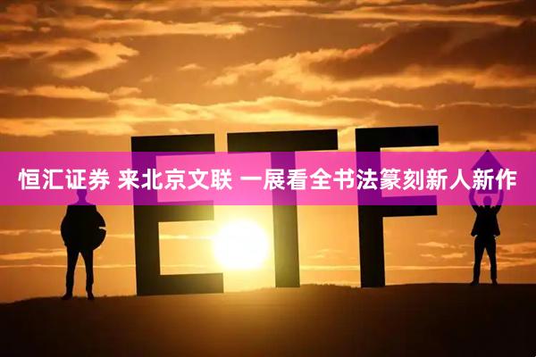 恒汇证券 来北京文联 一展看全书法篆刻新人新作