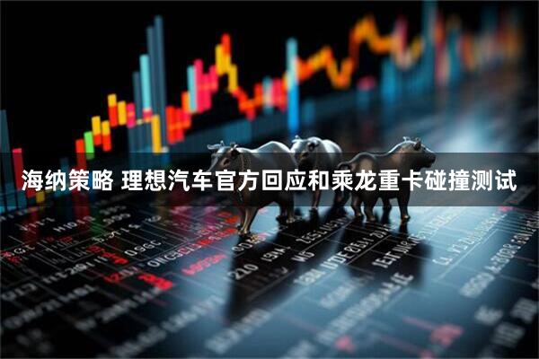 海纳策略 理想汽车官方回应和乘龙重卡碰撞测试