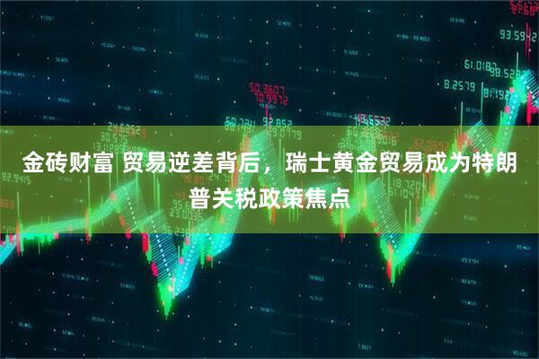 金砖财富 贸易逆差背后，瑞士黄金贸易成为特朗普关税政策焦点