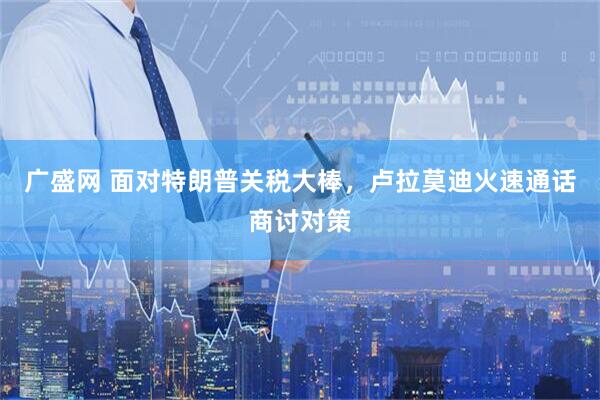 广盛网 面对特朗普关税大棒，卢拉莫迪火速通话商讨对策