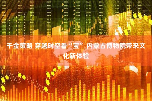 千金策略 穿越时空看“宝” 内蒙古博物院带来文化新体验