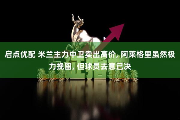 启点优配 米兰主力中卫卖出高价, 阿莱格里虽然极力挽留, 但球员去意已决