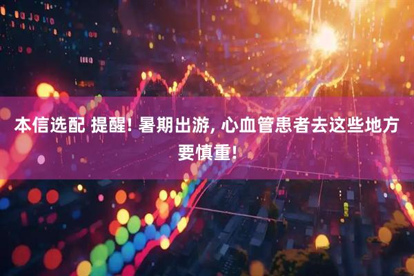 本信选配 提醒! 暑期出游, 心血管患者去这些地方要慎重!