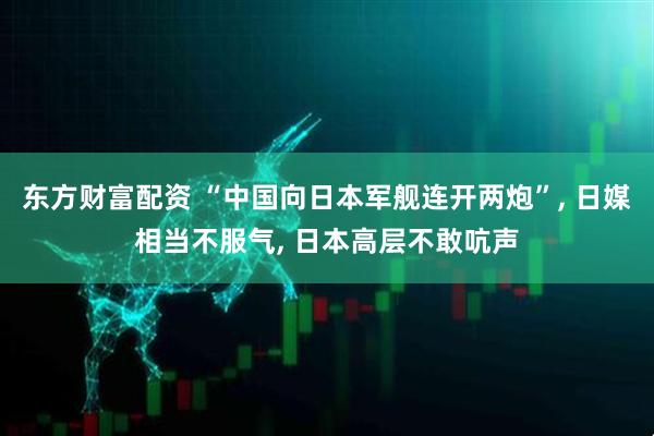 东方财富配资 “中国向日本军舰连开两炮”, 日媒相当不服气, 日本高层不敢吭声
