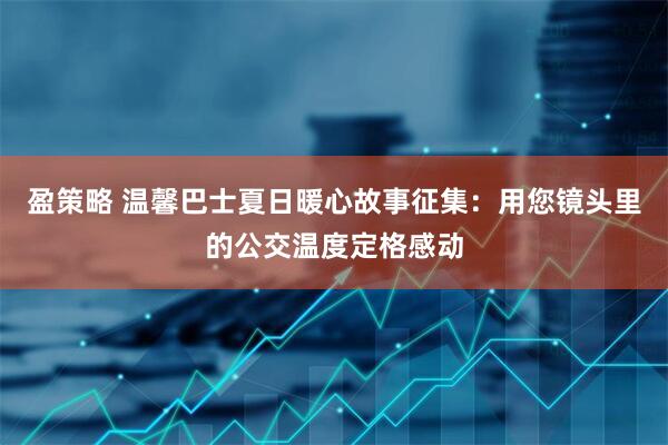 盈策略 温馨巴士夏日暖心故事征集：用您镜头里的公交温度定格感动