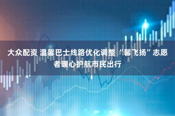 大众配资 温馨巴士线路优化调整 “馨飞扬”志愿者暖心护航市民出行