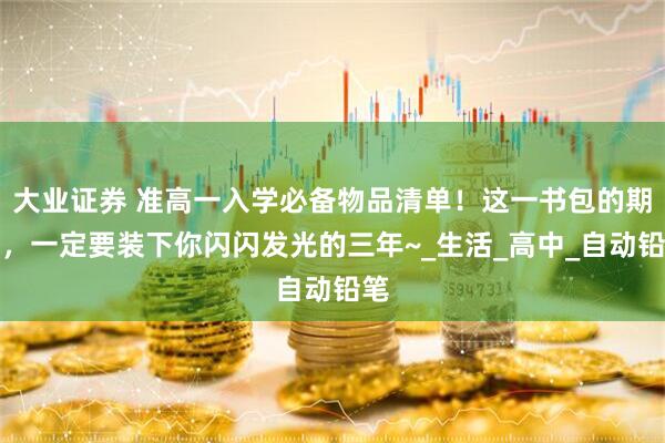 大业证券 准高一入学必备物品清单！这一书包的期待，一定要装下你闪闪发光的三年~_生活_高中_自动铅笔