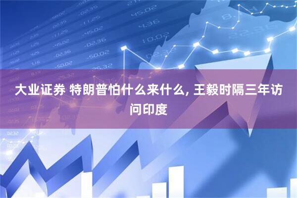 大业证券 特朗普怕什么来什么, 王毅时隔三年访问印度