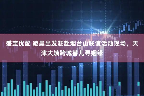 盛宝优配 凌晨出发赶赴烟台山联谊活动现场，天津大姨跨城替儿寻姻缘