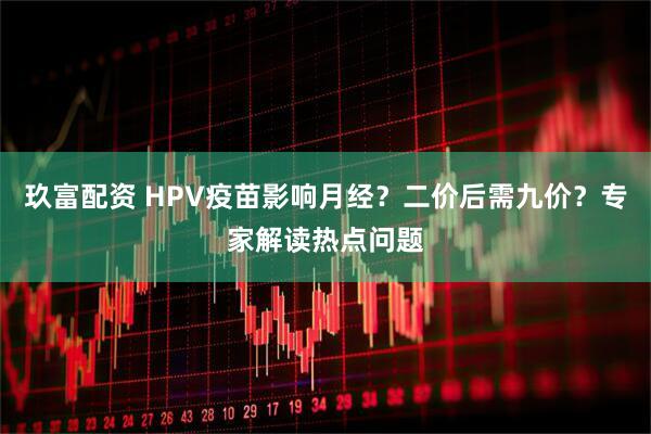 玖富配资 HPV疫苗影响月经？二价后需九价？专家解读热点问题