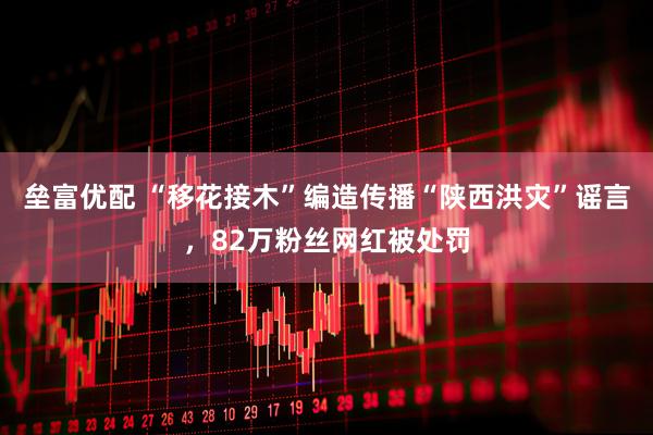垒富优配 “移花接木”编造传播“陕西洪灾”谣言，82万粉丝网红被处罚