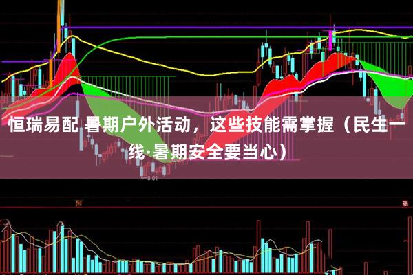恒瑞易配 暑期户外活动，这些技能需掌握（民生一线·暑期安全要当心）