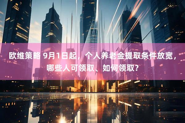 欧维策略 9月1日起，个人养老金提取条件放宽，哪些人可领取、如何领取？